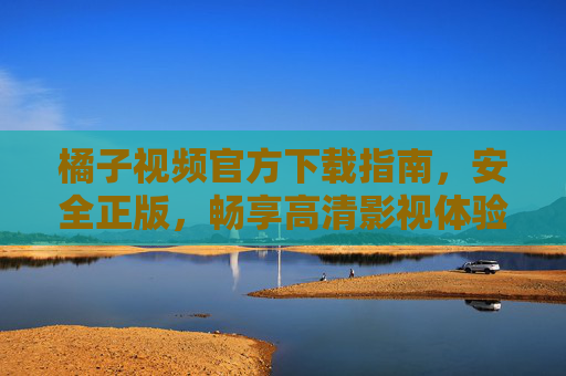橘子视频官方下载指南，安全正版，畅享高清影视体验，橘子视频官方下载指南，安全正版，畅享高清影视