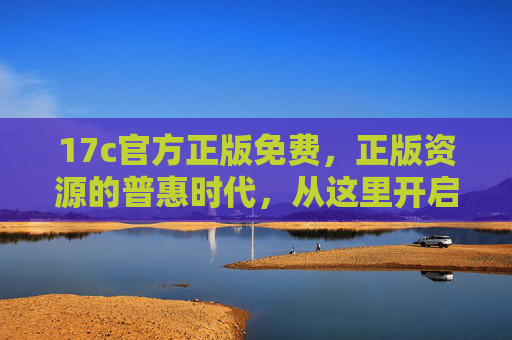 17c官方正版免费，正版资源的普惠时代，从这里开启，17c官方正版免费，开启正版普惠时代