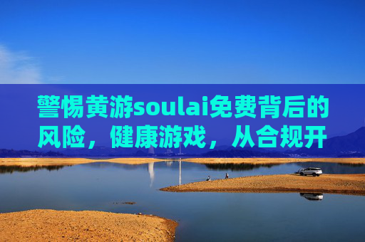警惕黄游soulai免费背后的风险，健康游戏，从合规开始，警惕黄游soulai免费风险，合规护航健康游戏