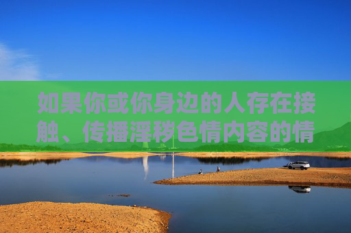 如果你或你身边的人存在接触、传播淫秽色情内容的情况，请及时停止并寻求帮助，可以通过向公安机关举报、接受心理辅导等方式，回归健康的生活轨道。让我们共同抵制不良信息，守护自身和社会的文明底线，抵制淫秽色情，守护文明底线