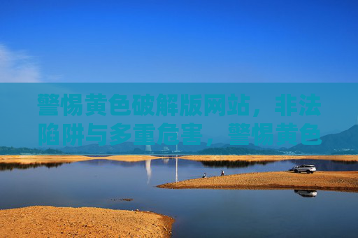 警惕黄色破解版网站，非法陷阱与多重危害，警惕黄色破解版网站，非法陷阱与多重危害