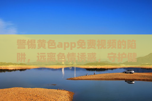 警惕黄色app免费视频的陷阱，远离色情诱惑，守护健康生活，警惕黄色app免费视频陷阱，守护健康生活