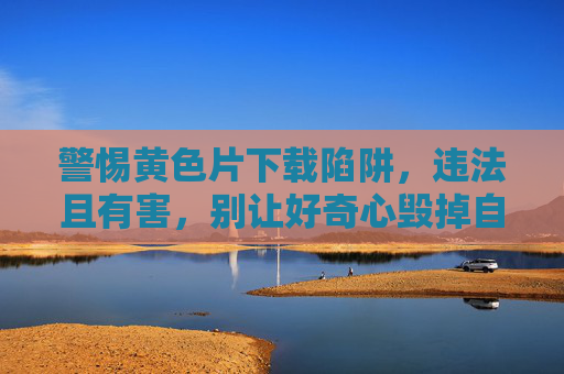 警惕黄色片下载陷阱，违法且有害，别让好奇心毁掉自己，警惕黄色片下载陷阱，违法有害，别让好奇心毁了自己