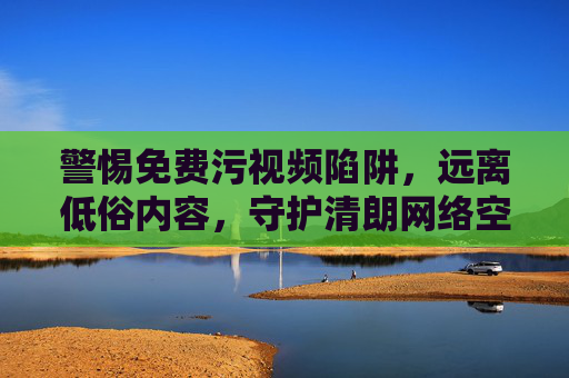 警惕免费污视频陷阱，远离低俗内容，守护清朗网络空间，警惕免费污视频陷阱，远离低俗内容守护清朗网络空间