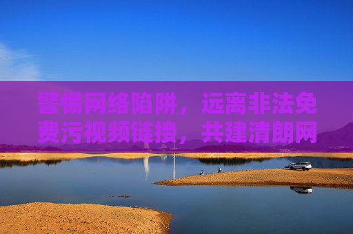 警惕网络陷阱，远离非法免费污视频链接，共建清朗网络空间，警惕非法污视频陷阱，共建清朗网络空间