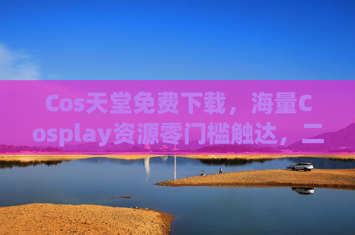 Cos天堂免费下载，海量Cosplay资源零门槛触达，二次元爱好者的宝藏天堂，Cos天堂，免费下载海量Cosplay资源，二次元爱好者零门槛宝藏