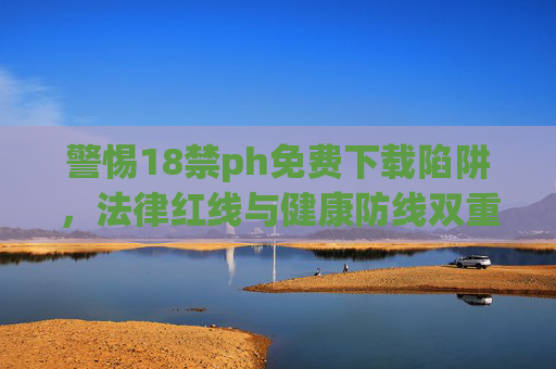 警惕18禁ph免费下载陷阱,法律红线与健康防线双重警示,警惕18ph免费下载陷阱,法律红线与健康防线双重警示 警惕18禁ph免费下载陷阱,法律红线与健康防线双重警示,警惕18ph免费下载陷阱,法律红线与健康防线双重警示