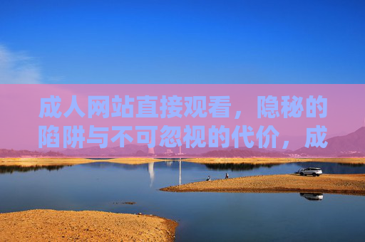 成人网站直接观看,隐秘的陷阱与不可忽视的代价,成人网站直接观看,隐秘陷阱与沉重代价 成人网站直接观看,隐秘的陷阱与不可忽视的代价,成人网站直接观看,隐秘陷阱与沉重代价