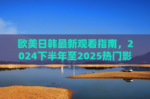 欧美日韩最新观看指南，2024下半年至2025热门影视综艺与文化新趋势，欧美日韩2024下半年-2025热门影视综艺与文化新趋势观看指南