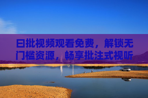 曰批视频观看免费，解锁无门槛资源，畅享批注式视听新体验，曰批视频，免费畅享无门槛批注式视听新体验