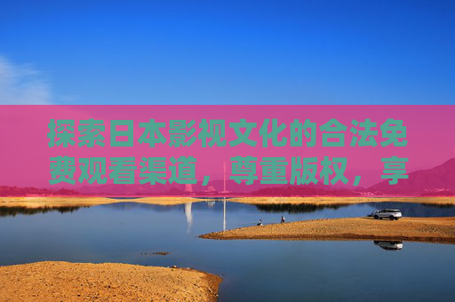 探索日本影视文化的合法免费观看渠道，尊重版权，享受多元内容，合法免费观日本影视，尊重版权，多元内容随心享