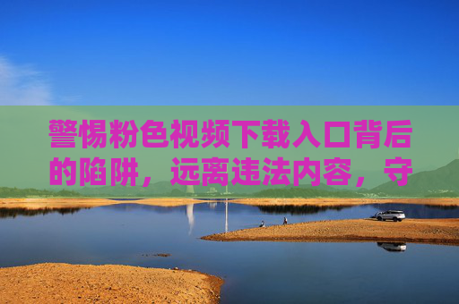 警惕粉色视频下载入口背后的陷阱，远离违法内容，守护网络安全，警惕粉色视频下载陷阱，远离违法内容，守护网络安全
