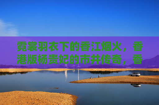 霓裳羽衣下的香江烟火，香港版杨贵妃的市井传奇，香江杨贵妃，霓裳羽衣下的市井烟火