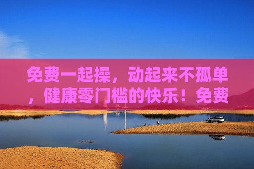 免费一起操，动起来不孤单，健康零门槛的快乐！免费一起操，健康零门槛的快乐陪伴