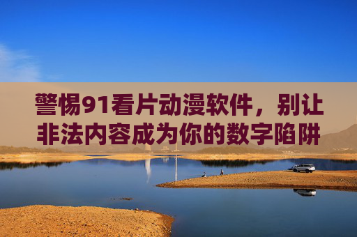 警惕91看片动漫软件，别让非法内容成为你的数字陷阱，警惕91看片动漫软件，非法内容是数字陷阱