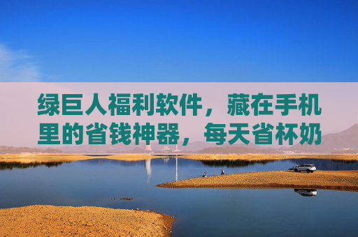 绿巨人福利软件，藏在手机里的省钱神器，每天省杯奶茶钱！绿巨人福利软件，藏在手机里的省钱神器，每天省杯奶茶钱！