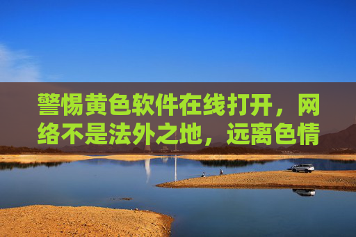 警惕黄色软件在线打开，网络不是法外之地，远离色情诱惑守护身心健康，网络非法外之地，警惕黄色软件诱惑守护身心健康