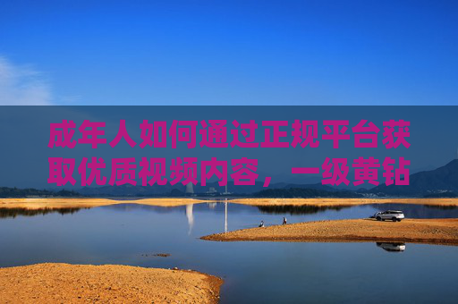 成年人如何通过正规平台获取优质视频内容,一级黄钻会员的正确打开方式,成年人通过正规平台获取优质视频内容,一级黄钻会员的正确打开方式 成年人如何通过正规平台获取优质视频内容,一级黄钻会员的正确打开方式,成年人通过正规平台获取优质视频内容,一级黄钻会员的正确打开方式