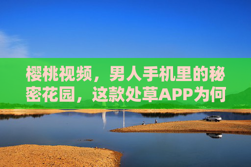樱桃视频，男人手机里的秘密花园，这款处草APP为何让人欲罢不能？樱桃视频，男人手机里的秘密花园，为何让人欲罢不能？