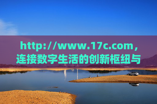http://www.17c.com，连接数字生活的创新枢纽与服务新标杆，17c.com，数字生活创新枢纽与服务新标杆