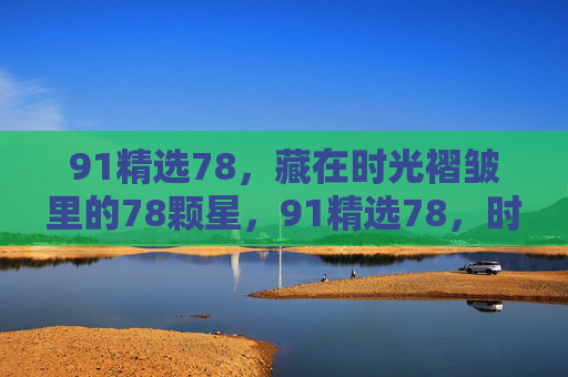91精选78,藏在时光褶皱里的78颗星,91精选78,时光褶皱里的78颗星 91精选78,藏在时光褶皱里的78颗星,91精选78,时光褶皱里的78颗星