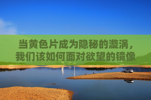 当黄色片成为隐秘的漩涡，我们该如何面对欲望的镜像？黄色片，隐秘漩涡与欲望镜像的直面
