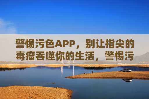 警惕污色APP,别让指尖的毒瘤吞噬你的生活,警惕污色APP,指尖毒瘤吞噬生活 警惕污色APP,别让指尖的毒瘤吞噬你的生活,警惕污色APP,指尖毒瘤吞噬生活