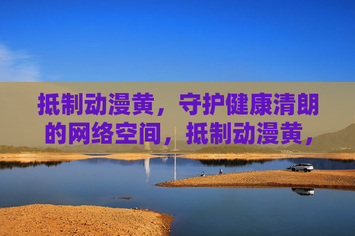 抵制动漫黄,守护健康清朗的网络空间,抵制动漫黄,守护健康清朗网络空间 抵制动漫黄,守护健康清朗的网络空间,抵制动漫黄,守护健康清朗网络空间