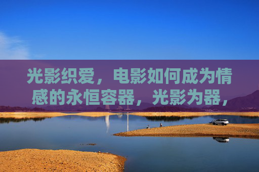 光影织爱,电影如何成为情感的永恒容器,光影为器,织爱永恒 光影织爱,电影如何成为情感的永恒容器,光影为器,织爱永恒