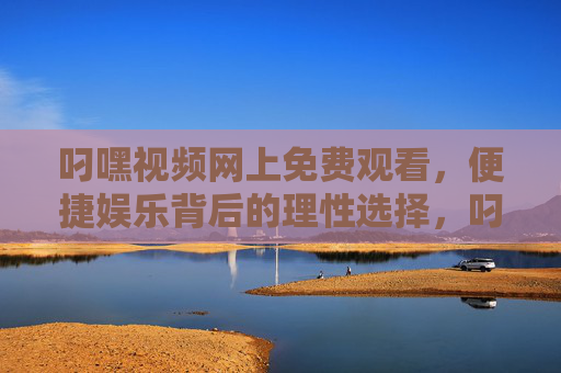 叼嘿视频网上免费观看,便捷娱乐背后的理性选择,叼嘿视频免费观看,便捷娱乐背后的理性选择 叼嘿视频网上免费观看,便捷娱乐背后的理性选择,叼嘿视频免费观看,便捷娱乐背后的理性选择