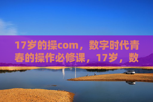 17岁的操com,数字时代青春的操作必修课,17岁,数字时代青春的操作必修课 17岁的操com,数字时代青春的操作必修课,17岁,数字时代青春的操作必修课