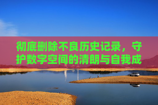 彻底删除不良历史记录,守护数字空间的清朗与自我成长,彻底删除不良历史,守护数字清朗与自我成长 彻底删除不良历史记录,守护数字空间的清朗与自我成长,彻底删除不良历史,守护数字清朗与自我成长