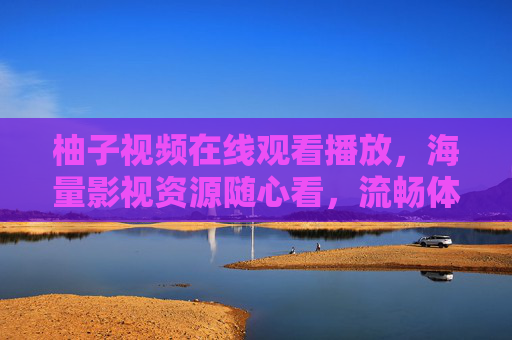 柚子视频在线观看播放,海量影视资源随心看,流畅体验一键享,柚子视频,海量影视随心看,流畅一键享 柚子视频在线观看播放,海量影视资源随心看,流畅体验一键享,柚子视频,海量影视随心看,流畅一键享