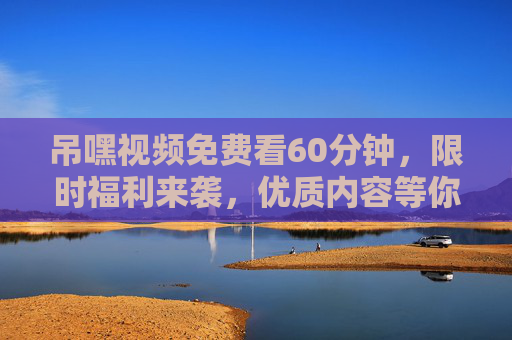 吊嘿视频免费看60分钟，限时福利来袭，优质内容等你解锁！吊嘿视频60分钟免费看，限时福利优质内容解锁！