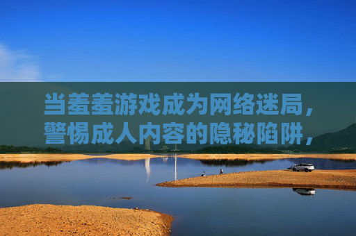 当羞羞游戏成为网络迷局，警惕成人内容的隐秘陷阱，羞羞游戏网络迷局，警惕隐秘陷阱