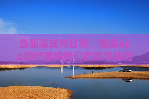 当超逼成为日常,超逼app如何重构我们的数字体验?超逼app重构数字体验 当超逼成为日常,超逼app如何重构我们的数字体验?超逼app重构数字体验