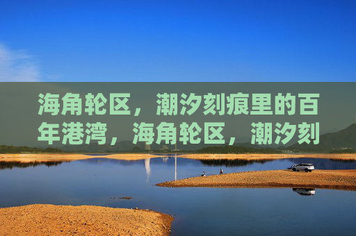 海角轮区,潮汐刻痕里的百年港湾,海角轮区,潮汐刻痕里的百年港湾 海角轮区,潮汐刻痕里的百年港湾,海角轮区,潮汐刻痕里的百年港湾