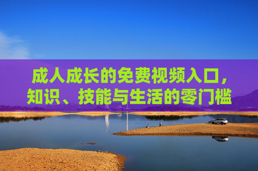 成人成长的免费视频入口，知识、技能与生活的零门槛课堂，成人成长零门槛课堂，免费学习知识技能与生活