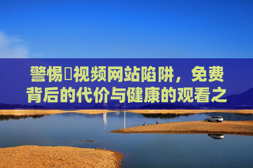 警惕汚视频网站陷阱,免费背后的代价与健康的观看之道,警惕不良视频网站陷阱,免费背后的代价与健康观看之道 警惕汚视频网站陷阱,免费背后的代价与健康的观看之道,警惕不良视频网站陷阱,免费背后的代价与健康观看之道