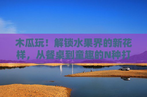 木瓜玩!解锁水果界的新花样,从餐桌到童趣的N种打开方式,木瓜花样玩转,餐桌到童趣的N种打开方式 木瓜玩!解锁水果界的新花样,从餐桌到童趣的N种打开方式,木瓜花样玩转,餐桌到童趣的N种打开方式