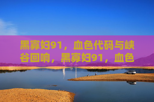 黑寡妇91,血色代码与峡谷回响,黑寡妇91,血色代码与峡谷回响 黑寡妇91,血色代码与峡谷回响,黑寡妇91,血色代码与峡谷回响