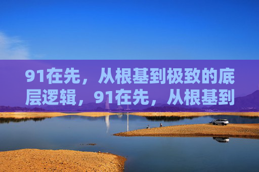 91在先，从根基到极致的底层逻辑，91在先，从根基到极致的底层逻辑