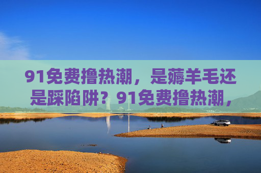 91免费撸热潮，是薅羊毛还是踩陷阱？91免费撸热潮，薅羊毛还是踩陷阱？