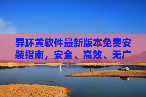 异环黄软件最新版本免费安装指南，安全、高效、无广告一站式体验