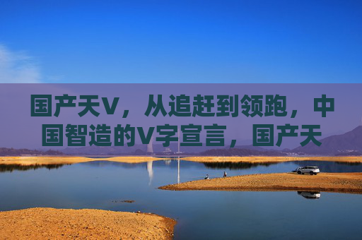 国产天V，从追赶到领跑，中国智造的V字宣言，国产天V，中国智造的V字领跑宣言