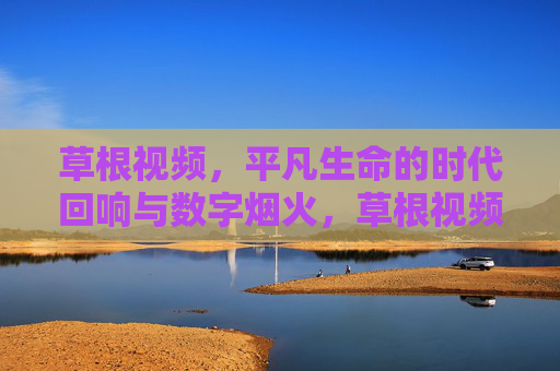 草根视频,平凡生命的时代回响与数字烟火,草根视频,平凡生命的时代回响与数字烟火 草根视频,平凡生命的时代回响与数字烟火,草根视频,平凡生命的时代回响与数字烟火