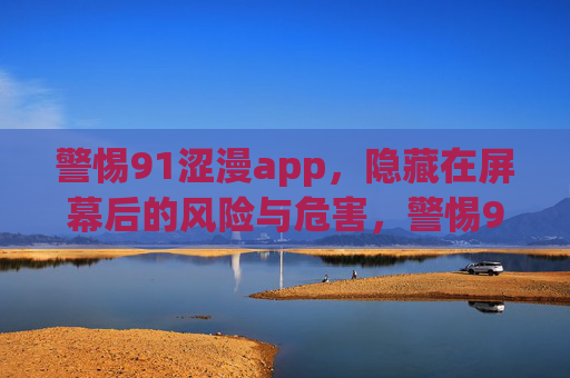 警惕91涩漫app,隐藏在屏幕后的风险与危害,警惕91涩漫app,屏幕背后的风险与危害 警惕91涩漫app,隐藏在屏幕后的风险与危害,警惕91涩漫app,屏幕背后的风险与危害