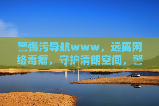 警惕污导航www，远离网络毒瘤，守护清朗空间，警惕污导航，守护清朗空间
