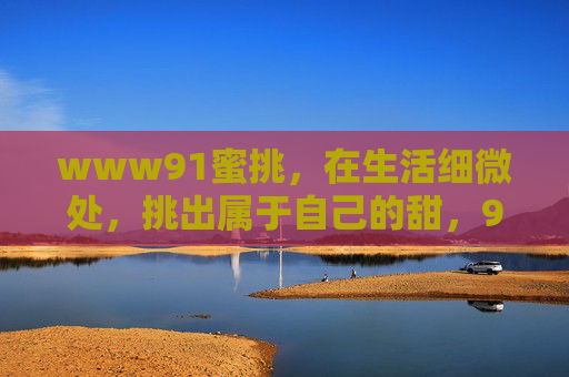 www91蜜挑,在生活细微处,挑出属于自己的甜,91蜜挑,细微处挑生活甜 www91蜜挑,在生活细微处,挑出属于自己的甜,91蜜挑,细微处挑生活甜