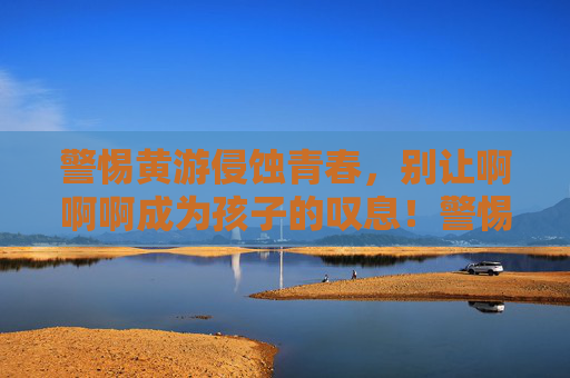 警惕黄游侵蚀青春，别让啊啊啊成为孩子的叹息！警惕黄游侵蚀青春，别让啊啊啊成为孩子叹息！